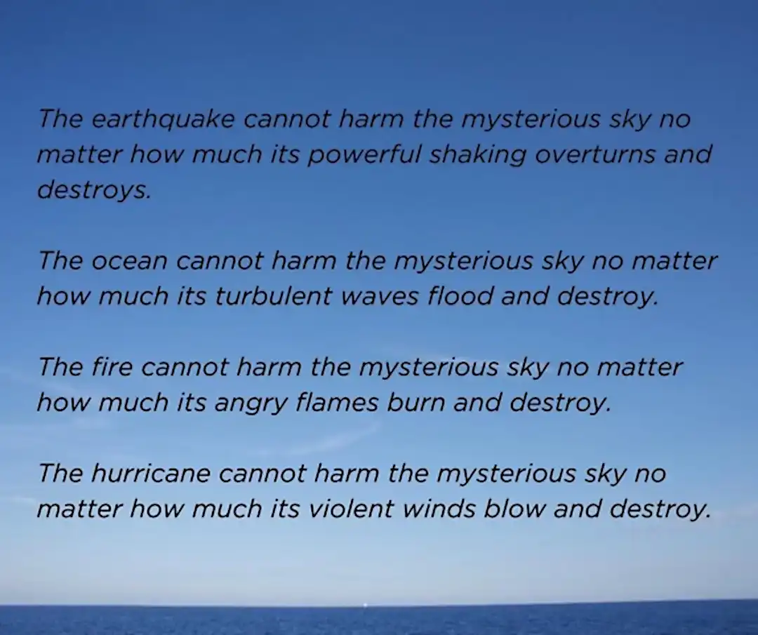 Blue sky horizon overlaid with the following poem: The earthquake cannot harm the mysterious sky no matter how much its powerful shaking overturns and destroys. -- The ocean cannot harm the mysterious sky no matter how much its turbulent waves flood and destroy. -- The fire cannot harm the mysterious sky no matter how much its angry flame burns and destroys. -- The hurricane cannot harm the mysterious sky no matter how much its violent winds blow and destroy.