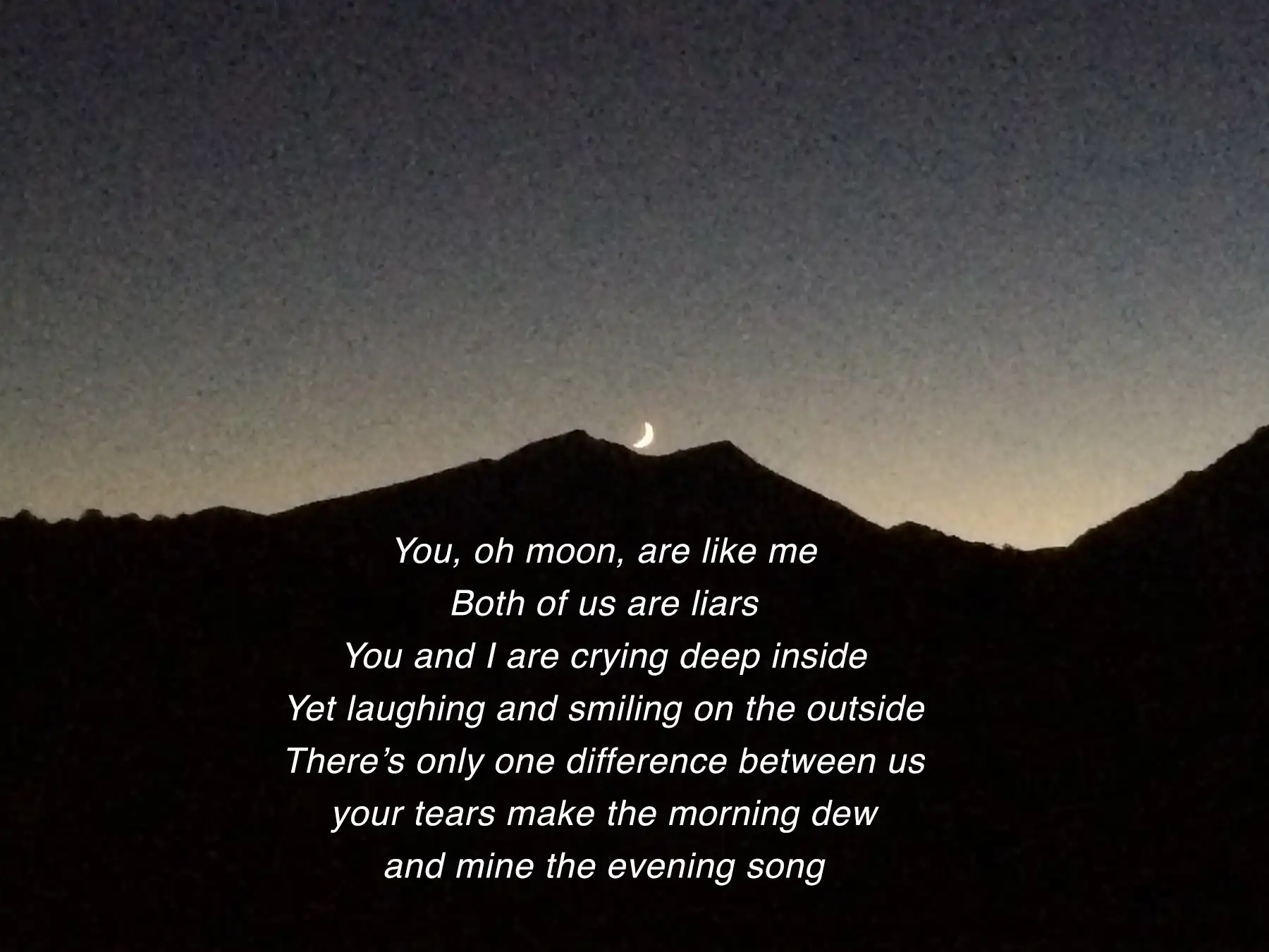 A crescent moon rises over a dark mountain inscribed with the following poem: You, oh moon, are like me -- Both of us are liars -- You and I are crying deep inside -- Yet laughing and smiling on the outside -- There's only one difference between us -- your tears make the morning dew -- and mine the evening song