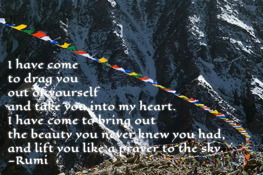 Wind blowing through Prayer Flags in the mountains inscribed with the following poem by Rumi—"I have come, to drag you, out of yourself and take you into my heart, I have to bring out, the beauty you never knew you had and lift you like a prayer to the sky."